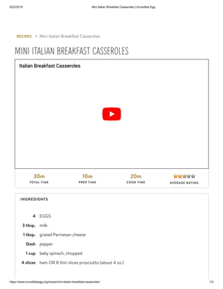 8/22/2018 Mini Italian Breakfast Casseroles | Incredible Egg
https://www.incredibleegg.org/recipe/mini-italian-breakfast-casseroles/ 1/3
4 EGGS
3 tbsp. milk
1 tbsp. grated Parmesan cheese
Dash pepper
1 cup baby spinach, chopped
4 slices ham OR 8 thin slices prosciutto (about 4 oz.)
RECIPES ▸ Mini Italian Breakfast Casseroles
MINI ITALIAN BREAKFAST CASSEROLES
30m
TOTAL TIME
10m
PREP TIME
20m
COOK TIME
Italian Breakfast Casseroles
AVERAGE RATING
INGREDIENTS
 