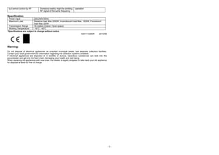 - 3 -
but cannot control by RF Someone nearby might be emitting
RF signal of the same frequency
operation
Specification
Power Input 220-240V/50Hz
Maximum Load Resistive load Max.2500W, Incandescent load Max. 1200W, Fluorescent
load Max.320W
Transmission Range 30 meters (Indoor; Open space)
Working Temperature -10°C - 40°C
*Specifications are subject to change without notice
A501112260R 2014/08
Warning:
Do not dispose of electrical appliances as unsorted municipal waste; use separate collection facilities.
Contact your local government for information regarding the collection systems available.
If electrical appliances are disposed of in landfills or dumps, hazardous substances can leak into the
groundwater and get into the food chain, damaging your health and well-being.
When replacing old appliances with new ones, the retailer is legally obligated to take back your old appliance
for disposal at least for free of charge.
 
