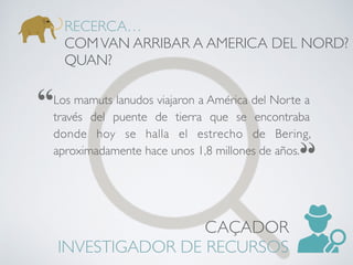 Los mamuts lanudos viajaron a América del Norte a
través del puente de tierra que se encontraba
donde hoy se halla el estrecho de Bering,
aproximadamente hace unos 1,8 millones de años.
RECERCA…
COMVAN ARRIBAR A AMERICA DEL NORD?
QUAN?
CAÇADOR
INVESTIGADOR DE RECURSOS
 