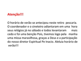 Atenção!!! O horário de verão se antecipou neste retiro  pescaria. O coordenador e o sineteiro adiantaram em uma  hora seus relógios já no sábado e todos levantaram  mais cedo e foi uma benção Pois, tivemos logo pela  manha uma missa maravilhosa, graças a Deus e a participação do nosso diretor Espiritual Pe Inacio. Aleluia horário de verão!!! 