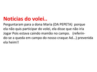 Noticias do volei.. Perguntaram para a dona Maria (DA PEPETA)  porque ela não quis participar do volei, ela disse que não iria Jogar Pois estava caindo mamão no campo.  (referin- do-se a queda em campo do nosso craque Ad...) prevenida ela heim!! 