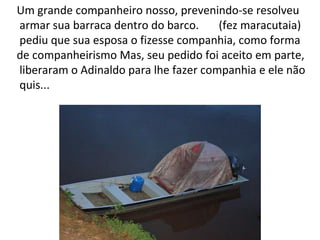 Um grande companheiro nosso, prevenindo-se resolveu armar sua barraca dentro do barco.  (fez maracutaia) pediu que sua esposa o fizesse companhia, como forma  de companheirismo Mas, seu pedido foi aceito em parte, liberaram o Adinaldo para lhe fazer companhia e ele não quis...  