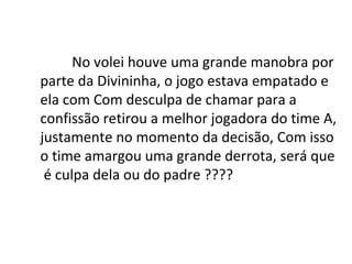No volei houve uma grande manobra por parte da Divininha, o jogo estava empatado e ela com Com desculpa de chamar para a  confissão retirou a melhor jogadora do time A, justamente no momento da decisão, Com isso o time amargou uma grande derrota, será que é culpa dela ou do padre ???? 