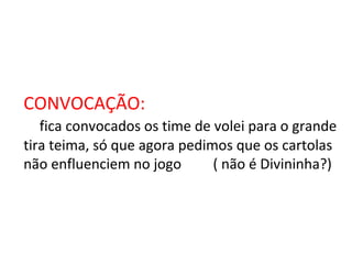 CONVOCAÇÃO: fica convocados os time de volei para o grande tira teima, só que agora pedimos que os cartolas não enfluenciem no jogo  ( não é Divininha?) 
