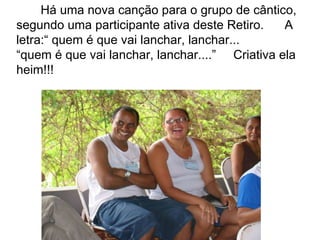 Há uma nova canção para o grupo de cântico, segundo uma participante ativa deste Retiro.  A letra:“ quem é que vai lanchar, lanchar... “ quem é que vai lanchar, lanchar....”  Criativa ela  heim!!! 