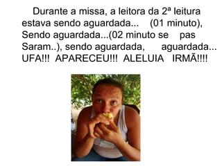 Durante a missa, a leitora da 2ª leitura estava sendo aguardada...  (01 minuto),  Sendo aguardada...(02 minuto se  pas Saram..), sendo aguardada,  aguardada... UFA!!!  APARECEU!!!  ALELUIA  IRMÃ!!!! 