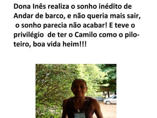 Dona Inês realiza o sonho inédito de  Andar de barco, e não queria mais sair, o sonho parecia não acabar! E teve o  privilégio  de ter o Camilo como o pilo- teiro, boa vida heim!!! 