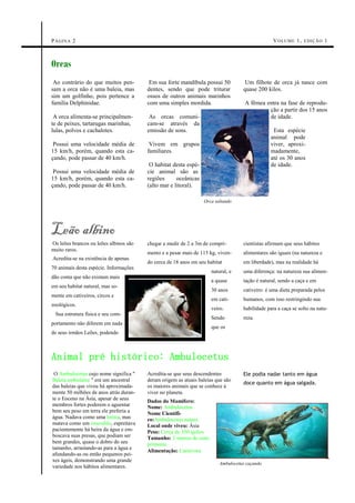 P ÁGIN A 2                                                                                       V O LUME 1 , E DIÇ ÃO 1



Orcas
 Ao contrário do que muitos pen-         Em sua forte mandíbula possui 50           Um filhote de orca já nasce com
sam a orca não é uma baleia, mas        dentes, sendo que pode triturar            quase 200 kilos.
sim um golfinho, pois pertence a        ossos de outros animais marinhos
família Delphinidae.                    com uma simples mordida.                    A fêmea entra na fase de reprodu-
                                                                                             ção a partir dos 15 anos
 A orca alimenta-se principalmen-        As orcas comuni-                                    de idade.
te de peixes, tartarugas marinhas,      cam-se através da
lulas, polvos e cachalotes.             emissão de sons.                                        Esta espécie
                                                                                               animal pode
 Possui uma velocidade média de          Vivem em grupos                                       viver, aproxi-
15 km/h, porém, quando esta ca-         familiares.                                            madamente,
çando, pode passar de 40 km/h.                                                                 até os 30 anos
                                         O habitat desta espé-                                 de idade.
 Possui uma velocidade média de         cie animal são as
15 km/h, porém, quando esta ca-         regiões      oceânicas
çando, pode passar de 40 km/h.          (alto mar e litoral).

                                                                 Orca saltando




Leão albino
Os leões brancos ou leões albinos são   chegar a medir de 2 a 3m de compri-        cientistas afirmam que seus hábitos
muito raros.
                                        mento e a pesar mais de 115 kg, viven-     alimentares são iguais (na natureza e
Acredita-se na existência de apenas
                                        do cerca de 18 anos em seu habitat         em liberdade), mas na realidade há
70 animais desta espécie. Informações
                                                                     natural, e    uma diferença: na natureza sua alimen-
dão conta que não existam mais
                                                                     a quase       tação é natural, sendo a caça e em
em seu habitat natural, mas so-
                                                                     30 anos       cativeiro: é uma dieta preparada pelos
mente em cativeiros, circos e
                                                                     em cati-      humanos, com isso restringindo sua
zoológicos.
                                                                     veiro.        habilidade para a caça se solto na natu-
 Sua estrutura física e seu com-
                                                                     Sendo         reza.
portamento não diferem em nada
                                                                     que os
de seus irmãos Leões, podendo



Animal pré histórico: Ambulocetus
 O Ambulocetus cujo nome significa "    Acredita-se que seus descendentes          Ele podia nadar tanto em água
Baleia ambulante " era um ancestral     deram origem as atuais baleias que são
                                                                                   doce quanto em água salgada.
das baleias que viveu há aproximada-    os maiores animais que se conhece à
mente 50 milhões de anos atrás duran-   viver no planeta.
te o Eoceno na Ásia, apesar de seus     Dados do Mamífero:
membros fortes poderem o aguentar       Nome: Ambulocetus
bem seu peso em terra ele preferia a    Nome Científi-
água. Nadava como uma lontra, mas       co:Ambulocetus natans
matava como um crocodilo, espreitava    Local onde viveu: Ásia
pacientemente há beira da água e em-    Peso: Cerca de 350 quilos
boscava suas presas, que podiam ser     Tamanho: 3 metros de com-
bem grandes, quase o dobro do seu       primento
tamanho, arrastando-as para a água e
                                        Alimentação: Carnívora
afundando-as ou então pequenos pei-
xes ágeis, demonstrando uma grande
                                                                         Ambulocetus caçando
variedade nos hábitos alimentares.
 