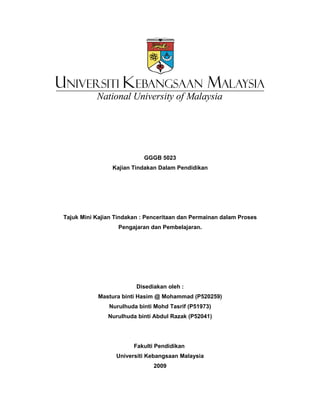 GGGB 5023
                 Kajian Tindakan Dalam Pendidikan




Tajuk Mini Kajian Tindakan : Penceritaan dan Permainan dalam Proses
                   Pengajaran dan Pembelajaran.




                         Disediakan oleh :
            Mastura binti Hasim @ Mohammad (P520259)
               Nurulhuda binti Mohd Tasrif (P51973)
               Nurulhuda binti Abdul Razak (P52041)




                        Fakulti Pendidikan
                  Universiti Kebangsaan Malaysia
                               2009
 