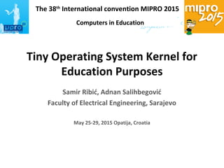 The 38th
International convention MIPRO 2015
Computers in Technical Systems
Tiny Operating System Kernel for
Education Purposes
Samir Ribić, Adnan Salihbegović
Faculty of Electrical Engineering, Sarajevo
May 25-29, 2015 Opatija, Croatia
Computers in Education
 