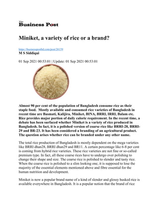 Miniket, a variety of rice or a brand?
https://businesspostbd.com/post/26159
M S Siddiqui
01 Sep 2021 00:53:01 | Update: 01 Sep 2021 00:53:01
Almost 90 per cent of the population of Bangladesh consume rice as their
staple food. Mostly available and consumed rice varieties of Bangladesh in
recent time are Basmati, Kalijira, Miniket, BINA, BRRI, IRRI, Balam etc.
Rice provides major portion of daily caloric requirement. In the recent time, a
debate has been surfaced whether Miniket is a variety of rice produced in
Bangladesh. In fact, it is a polished version of coarse rice like BRRI-28, BRRI-
29 and BR-23. It has been considered a branding of an agricultural product.
The question arises whether rice can be branded under any other name.
The total rice production of Bangladesh is mostly dependent on the mega varieties
like BRRI dhan28, BRRI dhan29 and BR11. A certain percentage like 6-8 per cent
is coming from hybrid rice varieties. These rice varieties are not fine or so-called
premium type. In fact, all these coarse rices have to undergo over polishing to
change their shape and size. The coarse rice is polished to slender and tasty rice.
When the coarse rice is polished to a slim looking one, it is supposed to lose the
majority of the essential elements mentioned above and fibre essential for the
human nutrition and development.
Miniket is now a popular brand name of a kind of slender and glossy husked rice is
available everywhere in Bangladesh. It is a popular notion that the brand of rice
 