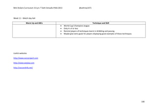 Mini Kickers Curriculum 3-6 yrs Seth Amoafo-PASS 2013 @sethrey1471
100
Week 11 – Match day 4x4
Warm Up and ABCs Technique and Skill
 World Cup/ Champions league
 Only 4 v 4 or less
 Remind players of techniques learnt in dribbling and passing
 Maybe give extra goals for players displaying good examples of these techniques.
Useful websites
http://www.soccerxpert.com
http://www.weplay.com
http://soccerdrills.net/
 