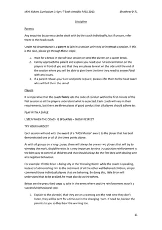 Mini Kickers Curriculum 3-6yrs Seth Amoafo-PASS 2013 @sethrey1471
11
Discipline
Parents
Any enquiries by parents can be dealt with by the coach individually, but if unsure, refer
them to the head coach.
Under no circumstance is a parent to join in a session uninvited or interrupt a session. If this
is the case, please go through these steps:
1. Wait for a break in play of your session or send the players on a water break.
2. Calmly approach the parent and explain you need your full concentration on the
players in front of you and that they are please to wait on the side until the end of
the session where you will be able to give them the time they need to answer/deal
with any issues.
3. If a parent refuses your kind and polite request, please refer them to the head coach
who will tell them the same!
Players
It is imperative that the coach firmly sets the code of conduct within the first minute of the
first session so all the players understand what is expected. Each coach will vary in their
requirements, but there are three pieces of good conduct that all players should adhere to:
PLAY WITH A SMILE
LISTEN WHEN THE COACH IS SPEAKING – SHOW RESPECT
TRY YOUR HARDEST
Each session will end with the award of a ‘PASS Master’ award to the player that has best
demonstrated one or all of the three points above.
As with all groups on a long course, there will always be one or two players that will try to
overstep the mark, discipline wise. It is very important to note that positive reinforcement is
the best way to control all children and that should always be the first step with dealing with
any negative behaviour.
For example: If little Brian is being silly in the ‘Dressing Room’ while the coach is speaking,
instead of admonishing him to the detriment of all the other well behaved children, simply
commend those individual players that are behaving. By doing this, little Brian will
understand that to be praised, he must also do as the others.
Below are the prescribed steps to take in the event where positive reinforcement wasn’t a
successful behavioural tool:
1. Explain to the player(s) that they are on a warning and the next time they don't
listen, they will be sent for a time out in the changing room. If need be, beckon the
parents to you so they hear the warning too.
 