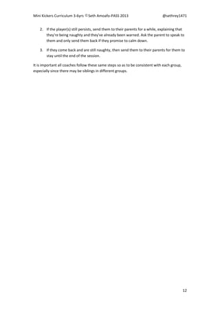 Mini Kickers Curriculum 3-6yrs Seth Amoafo-PASS 2013 @sethrey1471
12
2. If the player(s) still persists, send them to their parents for a while, explaining that
they're being naughty and they've already been warned. Ask the parent to speak to
them and only send them back if they promise to calm down.
3. If they come back and are still naughty, then send them to their parents for them to
stay until the end of the session.
It is important all coaches follow these same steps so as to be consistent with each group,
especially since there may be siblings in different groups.
 