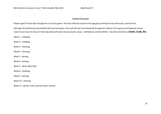 Mini Kickers Curriculum 3-6 yrs Seth Amoafo-PASS 2013 @sethrey1471
15
3-4year Curriculum
Players aged 3-4 learn best through the use of fun games. The most effective coach for this age group will have to be enthusiastic, loud and fun.
Although they will be learning football skills and techniques, these will all have to be delivered through the medium of fun games and elaborate stories.
Coach must ensure he ticks all 3 learning styles with each exercise (audio, visual - whiteboard, and kinesthetic – live demonstrations). Listen, Look, Do.
Week 1 – dribbling
Week 2 – dribbling
Week 3 – shooting
Week 4 – shooting
Week 5 - passing
Week 6 – passing
Week 7 – Multi skills/ SAQ
Week 8 – dribbling
Week 9 – passing
Week 10 – shooting
Week 11 – games / kids v parents (short session)
 