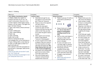 Mini Kickers Curriculum 3-6 yrs Seth Amoafo-PASS 2013 @sethrey1471
17
Week 2 – Dribbling
Warm up Fun game Technique Fun game
‘cars’ (Agility, Coordination, Speed)
In 20yds x 20yds area, explain to
students that they are all ‘cars’. On
coach’s instructions, they are to ‘turn
on their engines’ (make engine noises).
Explain a car has 5 gears. The higher the
gear, the faster they go.
1st
gear: slow motion, almost astronaut
walking
2nd
gear: walking pace
3rd
gear: speed walking
4th
gear: jog
5th
gear: sprinting
Brake: foot on ball
Reverse: backwards toe taps
Use analogies like ‘on the motorway so
5th
gear, hitting traffic so slow down to
4th
gear, at traffic lights so down to 1st
gear and brake etc.’
Do it without a ball, then ask players to
go and fetch a ‘passenger’ (ball) and do
the same.
How can we make sure we don’t crash
our ‘cars’? (look up)
How can we keep our passengers in our
car? (keep ball close to us)
Treasure Takers
 Have balls (enough for one
per player) at one end of the
grid. These are ‘treasures’
 Players to be on the opposite
line with a bib on.
 Explain the mean giant
(coach) has taken all their
treasure and they must go and
collect it, BUT they can only
do so when the giant’s back is
turned.
 When ‘giant’ turns his back,
players crawl towards
‘treasures’ following giant.
 As soon as giant turns to look
at players, they turn round in
the insect position (on backs
with legs and hands up). This
helps improve their core and
is also muscle strengthening.
 Any players still crawling when
giant turns to look at them
must take 5 paces back.
 Play until all players get a
‘treasure’ and sprint back
towards their home line.
Weave and Shoot
 Players in groups of 3 with as
many balls as possible per
group.
 Players lined up in a single
file. Use no more than 3
players to avoid players
standing around for too
long.
 One at a time, each player in
a group to collect a ball,
weave through cones and
score in the goal.
 As soon as he does so, he
runs back, high 5s a partner
and partner does the same.
 Keep going until they
complete all their balls.
 Players to try to go through
cones with ball at their feet.
 Strugglers may hold ball if
they wish.
 Which team will score all
their goals first?
Crabs and Fishes
 Players lined up on one
side of the area (fishes)
 Coach sitting in middle
of area in a crab position
(hands to his side)
 Objective is for fishes to
get to the other side of
the lake without being
caught by the hungry
crab.
 If the fishes get caught,
they become a crab too.
 On call of ‘Fishes, are
you ready?’ Fishes to
put hands together,
move side to side and
say: ‘I’m a little fishy and
I swim like this!’ CLAP
 Crabs to call out in a
gruff voice: ‘I’m a big
crab and I catch fishes
like this!’ CLAP AND
CLICK HEELS TOGETHER
 On coach’s command,
fishes to try to make it
to the other side. Crab
 