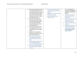 Mini Kickers Curriculum 3-6 yrs Seth Amoafo-PASS 2013 @sethrey1471
18
 Now take each player’s bib off
them and place them on the
line where their balls originally
were. These are their ‘magic
vests’ which make them play
football so well, but the giant
has stolen them now!
 Now they have their balls,
they are to get their ‘magic
vests’ back too (bibs), which
the mean giant also stole
because he wanted to steal
their football skills.
 This time, they use the ball
too dribble to end line. But
only when giant has his back
turned.
 Anyone still moving when
giant turns round must move
their ball 5 paces back.
 What must we do to make
sure we don’t get moved
back? (keep ball close to our
feet).
 Hw do we keep the ball close
to our feet? (by using our
laces and taking little touches)
 How can we move towards
our own ‘magic vest’ (bib)?
Look up.
 How can we make sure we
go through each cone? (Go
slowly)
 What part of our feet should
we not use? (toes)
 What do we do with our
eyes? (look up)
to move sideways or
forwards, but always on
the floor to try to catch
fishes.
 How can we avoid the
crab? (keep ball away
from him)
 How do we keep the ball
away from the crab
(dribble into space)
 How can we find space?
(look up)
 When we find the space,
what should we do?
(accelerate into it, but
still keeping the ball
under control).
 