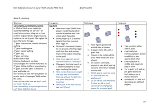 Mini Kickers Curriculum 3-6 yrs Seth Amoafo-PASS 2013 @sethrey1471
19
Week 3 –shooting
Warm up Fun game Technique Fun game
‘cars’ (Agility, Coordination, Speed)
In 20yds x 20yds area, explain to
students that they are all ‘cars’. On
coach’s instructions, they are to ‘turn
on their engines’ (make engine noises).
Explain a car has 5 gears. The higher the
gear, the faster they go.
1st
gear: slow motion, almost astronaut
walking
2nd
gear: walking pace
3rd
gear: speed walking
4th
gear: jog
5th
gear: sprinting
Brake: foot on ball
Reverse: backwards toe taps
Use analogies like ‘on the motorway so
5th
gear, hitting traffic so slow down to
4th
gear, at traffic lights so down to 1st
gear and brake etc.’
Do it without a ball, then ask players to
go and fetch a ‘passenger’(ball) and do
the same.
How can we make sure we don’t crash
our ‘cars’? (look up)
How can we keep our passengers in our
car? (keep ball close to us)
Egg Hunt
 Have more ‘eggs’ (balls) than
players randomly placed all
around a massive area. Use
whole pitch if possible
 Show players 1 or 2 ‘baskets’
(goals) that they must put
their ‘eggs’ in.
 On coach’s command, players
to run around collecting ‘eggs’
with their feet and putting
them in the basket (shooting
in the goal)
 How many eggs can we put
into the basket in 2 minutes?
 Play again, this time have 1 or
2 blockers (keepers) to stop
eggs reaching the basket.
 How can we make sure we get
the eggs past the blockers?
(look up and put the ball into
the space they’re not
covering)
 What part of the foot can we
not use? (Toes!)
 Have 4 goals positioned
around area as shown.
 2 players to be GK, with 2
goals free
 Players in the middle of the
area. Have more balls than
players.
 On coach’s command,
players to take a ball and try
to score, then return to take
another ball
 Which goal is easier to score
in? (the one with no
goalkeeper)
 Do we hit the ball differently
if there is a GK or not?
(accuracy for empty goal,
power for occupied goal)
 Two teams on either
side of goals.
 Coach calls out
individual players (based
on ability) to play
against each other
 Coach puts ball in
middle and players to
play to score
 Try to put 2 or 3 balls in
per game to ensure
both players get a
chance to score
 Increase to 2v2 and 3v3
depending on ability of
players
 