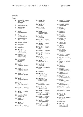 Mini Kickers Curriculum 3-6yrs Seth Amoafo-PASS 2013 @sethrey1471
2
Contents
Page
4. Philosophy of the
Mini Kickers
Program
5. The Four Corners
6. The Coaches
Continuum
7. Player
considerations
8. Player
Considerations
9. Responsibilities
of the coach
10. Session Outline
11. Discipline
12. Discipline
13. Module 1
overview and
technique tips
14. Module 1
overview and
technique tips
15. 3-4 year old
Curriculum
Outline
16. Week 1 –
Dribbling session
1
17. Week 2 –
Dribbling session
2
18. Week 2 –
Dribbling session
2
19. Week 3 –
Shooting session
1
20. Week 4 –
Shooting session
2
21. Week 5 – Passing
session 1
22. Week 6 – Passing
session 2
23. week 7 – Multi-
Skills/SAQ
24. Week 8 –
Dribbling
25. Week 8 –
Dribbling
26. Week 9 – Passing
27. Week 10 -
Shooting
28. Week 11 –
Games
29. 5-6 year
Curriculum
30. Week 1 –
Introductions
and fun games
31. Week 2 -
shooting
32. Week 3 – Passing
session 1
33. Week 4 – Passing
session 2
34. Week 5 – Match
day
35. Week 6 – Turning
36. Week 7 – Turning
part 2
37. Week 8 –
Dribbling part 1
38. Week 9 –
Dribbling part 2
39. Week 10 -
Shooting
40. Week 11 – Match
day
41. MODULE 2
42. Module 2
overview and
technique tips
43. Module 2
overview and
technique tips
44. 3-4 year
curriculum topics
45. Week 1 – sign
ups and intros
46. Week 2 – passing
47. Week 3 – Passing
and receiving 1
48. Week 3 – Passing
and receiving 1
49. Week 4 – Passing
and receiving 2
50. Week 4 – Passing
and receiving 2
51. Week 5 – Passing
and receiving 3
52. week 6 – Multi-
Skills/SAQ
53. Week 7 –
Dribbling 1
54. Week 8 –
Dribbling 2
55. Week 9 –
Dribbling 3
56. Week 10 –
Dribbling 4
57. Week 10 –
Dribbling 4
58. Week 11 –
Games
59. 5-6 year
Curriculum
overview
60. Week 1 – Match
day and intros
61. Week 2 – Turning
part 1
62. Week 3 – Turning
part 2
63. Week 4 –
Dribbling 1
64. Week 5 –
Dribbling part 2
65. Week 5 –
Dribbling part 2
66. Week 6 –
SAQ/Multi Skills
67. Week 7 –
Dribbling part 3
68. Week 7 –
Dribbling part 3
69. Week 8 – Passing
1
70. Week 9 – Passing
2
71. Week 10 –
Passing 3
72. Week 11 – Match
Day 4 x 4
73. MODULE 3
74. Module 3
overview and
technique tips
 