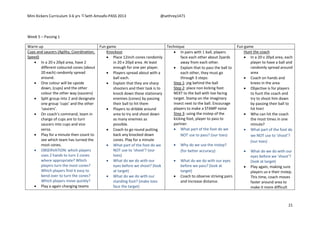 Mini Kickers Curriculum 3-6 yrs Seth Amoafo-PASS 2013 @sethrey1471
21
Week 5 – Passing 1
Warm up Fun game Technique Fun game
Cups and saucers (Agility, Coordination,
Speed)
 In a 20 x 20yd area, have 2
different coloured cones (about
20 each) randomly spread
around.
 One colour will be upside
down, (cups) and the other
colour the other way (saucers)
 Split group into 2 and designate
one group ‘cups’ and the other
‘saucers’.
 On coach’s command, team in
charge of cups are to turn
saucers into cups and vice
versa.
 Play for a minute then count to
see which team has turned the
most cones.
 OBSERVATION: which players
uses 2 hands to turn 2 cones
where appropriate? Which
players turn the most cones?
Which players find it easy to
bend over to turn the cones?
Which players move quickly?
 Play a again changing teams
Knockout
 Place 12inch cones randomly
in 20 x 20yd area. At least
enough for one per player.
 Players spread about with a
ball each.
 Explain that they are sharp
shooters and their task is to
knock down these stationary
enemies (cones) by passing
their ball to hit them
 Players to dribble around
area to try and shoot down
as many enemies as
possible.
 Coach to go round putting
back any knocked down
cones. Play for a minute
 What part of the foot do we
NOT use to ‘shoot’? (our
toes)
 What do we do with our
eyes before we shoot? (look
at target)
 What do we do with our
standing foot? (make toes
face the target)
 In pairs with 1 ball, players
face each other about 2yards
away from each other.
 Explain that to pass the ball to
each other, they must go
through 3 steps:
Step 1: jog behind the ball
Step 2: place non kicking foot
NEXT to the ball with toe facing
target. Stamp on the imaginary
insect next to the ball. Encourage
players to make a STAMP noise
Step 3: using the instep of the
kicking foot, player to pass to
partner.
 What part of the foot do we
NOT use to pass? (our toes)
 Why do we use the instep?
(for better accuracy)
 What do we do with our eyes
before we pass? (look at
target)
 Coach to observe striving pairs
and increase distance.
Hunt the coach
 In a 20 v 20yd area, each
player to have a ball and
randomly spread around
area
 Coach on hands and
knees in the area
 Objective is for players
to hunt the coach and
try to shoot him down
by passing their ball to
hit him!
 Who can hit the coach
the most times in one
minute?
 What part of the foot do
we NOT use to ‘shoot’?
(our toes)
 What do we do with our
eyes before we ‘shoot’?
(look at target)
 Play again, making sure
players us e their instep.
This time, coach moves
faster around area to
make it more difficult
 