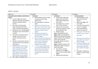 Mini Kickers Curriculum 3-6 yrs Seth Amoafo-PASS 2013 @sethrey1471
22
Week 6 – passing 2
Warm up Fun game Technique Fun game
Cups and saucers (Agility, Coordination,
Speed)
 In a 20 x 20yd area, have 2
different coloured cones (about
20 each) randomly spread
around.
 One colour will be upside
down, (cups) and the other
colour the other way (saucers)
 Split group into 2 and designate
one group ‘cups’ and the other
‘saucers’.
 On coach’s command, team in
charge of cups are to turn
saucers into cups and vice
versa.
 Play for a minute then count to
see which team has turned the
most cones.
 OBSERVATION: which players
uses 2 hands to turn 2 cones
where appropriate? Which
players turn the most cones?
Which players find it easy to
bend over to turn the cones?
Which players move quickly?
 Play a again, changing teams
Knockout
 Remind players of the 3 steps
in previous session (jog,
stamp, pass)
 Play same game as previous
week.
 What part of the foot do we
NOT use to ‘shoot’? (our toes)
 What do we do with our eyes
before we shoot? (look at
target)
 What do we do with our
standing foot? (make toes
face the target)
 How do we get more power to
make sure we shoot down the
cone? (move kicking foot
further back and follow
through after kicking)
 **This is a good opportunity
to correct those players that
still use their toes to kick or
don’t use the toes of their
standing foot to guide their
pass**
Knockout 2
 In pairs with a ball each,
players face each other
about 2yards away from
each other.
 Each player has a 12inch
cone in front of them
 They are to try to knock
down their partner’s cones
by passing their ball.
 Repeat 3 steps:
Step 1: jog behind the ball
Step 2: place non kicking foot
NEXT to the ball with toe facing
target. Stamp on the imaginary
insect next to the ball.
Encourage players to make a
STAMP noise
Step 3: using the instep of the
kicking foot, player to pass to
strike cone down
 For strivers, increase
distance. For strugglers,
have 2cones to make target
bigger.
 Repeat same questions.
Hunt the parents
 Remind players of this
game from previous
session.
 Make area bigger into
25 x 25yds
 This time, invite parents
to join in as targets.
 How many different
parents can you hit?
 What part of the foot do
we NOT use to ‘shoot’?
(our toes)
 What do we do with our
eyes before we ‘shoot’?
(look at target)
 Should the ball go in the
air or stay on the grass?
(on the grass, because
that’s where the target
is)
 Play again, making sure
players us e their instep
to pass.
 