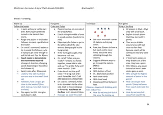 Mini Kickers Curriculum 3-6 yrs Seth Amoafo-PASS 2013 @sethrey1471
24
Week 8 – Dribbling
Warm up Fun game Technique Fun game
Follow the leader
 In pairs without a ball to start
with. Both players with bibs
tucked in the back of their
shorts.
 Assign one player as the leader.
Follower to stand a yard behind
the leader.
 On coach’s command, leader to
try to evade the follower, who
is trying to get close enough to
pull his bib out. Play for 30secs.
 Coach needs to demonstrate
the movements required-
(change of direction, changing
speed depending on how close
the follower is).
 Switch roles after 30 seconds
 Leaders, how can you make
sure you stay in the area? (look
up)
 Followers, how can you get
close to the leaders? (Stay
alert, look up, keep ball close to
our feet).
 Play again, but this time give
each player a ball.
Crabs and Fishes
 Players lined up on one side of
the area (fishes)
 Coach sitting in middle of area
in a crab position (hands to his
side)
 Objective is for fishes to get to
the other side of the lake
without being caught by the
hungry crab.
 If the fishes get caught, they
become a crab too.
 On call of ‘Fishes, are you
ready?’ Fishes to put hands
together, move side to side
and say: ‘I’m a little fishy and I
swim like this!’ CLAP
 Crabs to call out in a gruff
voice: ‘I’m a big crab and I
catch fishes like this!’ CLAP
AND CLICK HEELS TOGETHER
 On coach’s command, fishes
to try to make it to the other
side. Crab to move sideways
or forwards, but always on
the floor to try to catch fishes.
 How can we avoid the crab?
 Set up an area with a series
of slaloms and zig zag
cones.
 Free play. Players to have a
ball each and to move
freely about the area,
dribbling through the
slaloms.
 Suggest different ways to
go through the slaloms
(ABCs):
 With laces
 With bottom of feet
 In a bear crawl position
 With their hands
 With their head
 Hopping with ball between
feet
Observe: players still dribbling with
toes and correct.
 How do we keep ball out of
the area/ (by looking up
King of the Ring
 All players in 20yd x 20yd
area with a ball each.
 Explain to each player
that they start with 5
points.
 They are to dribble
around area with ball
close to their feet
because coach will be
coming to steal any loose
balls.
 If their ball is stolen, or
they dribble out of the
area, they lose a point.
 After 30secs, any player
whose ball hasn’t been
stolen gains a point.
 Who will get the highest
amount of points in this
game?
 How can we get more
points? (keep ball away
from coach and inside the
area).
 How do we keep ball
away from coach? (by
 