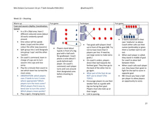 Mini Kickers Curriculum 3-6 yrs Seth Amoafo-PASS 2013 @sethrey1471
27
Week 10 – Shooting
Warm up Fun game Technique Fun game
Cups and saucers (Agility, Coordination,
Speed)
 In a 20 x 20yd area, have 2
different coloured cones (about
20 each) randomly spread
around.
 One colour will be upside
down, (cups) and the other
colour the other way (saucers)
 Split group into 2 and designate
one group ‘cups’ and the other
‘saucers’.
 On coach’s command, team in
charge of cups are to turn
saucers into cups and vice
versa.
 Play for a minute then count to
see which team has turned the
most cones.
 OBSERVATION: which players
uses 2 hands to turn 2 cones
where appropriate? Which
players turn the most cones?
Which players find it easy to
bend over to turn the cones?
Which players move quickly?
 Play a again, changing teams
 Players stand about
5yards in front of a big
goal with a ball each.
No goalkeeper. Coach
places a cone about 5
yards behind each
player. On coach’s
command, each player
turns and runs around
their designated cone
before shooting to
score.
 Two goals with players lined
up in front of the goal.(NB: Try
not to have more than 4
players per line. If need be,
use large cones to make extra
goals.)
 On coach’s orders, players
direct their ball towards the
farthest goal. They then go to
the back of the other line to
go again.
 What part of the foot do we
NOT use to shoot? (The
TOES!)
 Encourage players to use their
weaker foot as a guide with
big toe facing their goal.
Players must also look up at
their target.
 Link to passing.
 2 teams stationed in their
own ‘stadiums’ as above.
Coach either calls out their
names (preferably) or gives
them a number each to call
out.
 When each player is called,
they stand in middle of goal
for coach to place ball
between them.
 When coach calls each player
out, they leave their goals to
fight for the ball to score in
opposite goal.
 NB: Ensure you have a ball
per player to allow players
an opportunity to score.
 