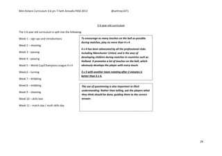 Mini Kickers Curriculum 3-6 yrs Seth Amoafo-PASS 2013 @sethrey1471
29
5-6 year old curriculum
The 5-6 year old curriculum is split into the following:
Week 1 – sign ups and introductions
Week 2 – shooting
Week 3 – passing
Week 4 – passing
Week 5 – World Cup/Champions League 4 v 4
Week 6 – turning
Week 7 – dribbling
Week 8 – dribbling
Week 9 – shooting
Week 10 – skills test
Week 11 – match day / multi skills day
To encourage as many touches on the ball as possible
during matches, play no more than 4 v 4.
4 v 4 has been advocated by all the professional clubs
including Manchester United, and is the way of
developing children during matches in countries such as
Holland. It promotes a lot of touches on the ball, which
obviously develops the player with every touch.
3 v 3 with another team rotating after 2 minutes is
better than 5 v 4.
The use of questioning is also important to illicit
understanding. Rather than telling, ask the players what
they think should be done, guiding them to the correct
answer.
 