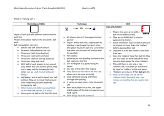 Mini Kickers Curriculum 3-6 yrs Seth Amoafo-PASS 2013 @sethrey1471
32
Week 3 – Passing part 1
Warm Up and ABCs Technique Skill
15yds x 15yds grid with different coloured cones
each line.
Players move about freely in the area with a ball
each.
Ball manipulation exercises:
 Side to side with bottom of foot
 Forwards and backwards toe taps
 Throw and catch (coordination)
 Throw and catch with one hand
 Throw and catch on one leg (balance)
 Throw and jump and catch
 With ball in hand, players to run around
area. When they see another player, they
are to swap balls by throwing to each
other. Can we catch the ball without it
falling?
 Half players with a ball (in hand), and half
without. They are to move freely around
area and passing to open players by
throwing the ball.
 What must we do before passing? (look
up to make sure partner is in space)
 Same again but ball on the floor this time
 All players start in 2 lines opposite their
partner
 In pairs with a ball each, players start by
standing a yard away from each other.
One player to put his ball on a cone whilst
the other tries to knock off the ball with
his own ball.
 For success:
1. passer to put non standing toe next to the
ball (stamp on the fly!)
2. Use the big toe as a guide, facing his
target.
3. Use side of the other foot to pass
 Why do we use the side of the foot? (it
allows us to be more accurate)
4. Look up before passing and follow
through after passing.
 2 points for every time a cone is knocked
off.
 After each player has a shot, the player
that knocked off the ball to move his cone
back a yard.
 Who will go back the furthest?
Cops and Robbers
 Players line up on a line with a
ball each (robbers in red).
 They are to dribble ball to stop on
opposite line (home).
 Coach introduces ‘Cops’ (in black) who are
to attempt to shoot down the ‘robbers’
balls by passing their ball.
 Objective is to hit the ‘robbers’ balls with
their own.
 Once the ‘robbers’ have their ball hit, they
join the ‘cops’ on either side of the area
to try to shoot down the other ‘robbers’.
 Play until there is only one or two
‘robbers’ left. They then get a choice to
be ‘cops’ or ‘robbers’ in the next game.
 ‘Robbers’ are only out if their ball gets hit.
 How can we make sure we hit the
‘robbers’ balls? (keep ball low – use
instep, use standing foot as a guide, look
up).
 