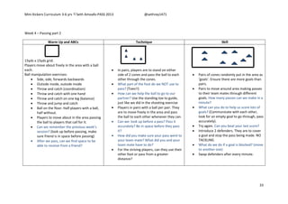 Mini Kickers Curriculum 3-6 yrs Seth Amoafo-PASS 2013 @sethrey1471
33
Week 4 – Passing part 2
Warm Up and ABCs Technique Skill
15yds x 15yds grid.
Players move about freely in the area with a ball
each.
Ball manipulation exercises:
 Side, side, forwards backwards
 Outside inside, outside inside
 Throw and catch (coordination)
 Throw and catch with one hand
 Throw and catch on one leg (balance)
 Throw and jump and catch
 Ball on the floor. Half players with a ball,
half without.
 Players to move about in the area passing
the ball to players that call for it.
 Can we remember the previous week’s
session? (look up before passing, make
sure friend is in space before passing)
 After we pass, can we find space to be
able to receive from a friend?
 In pairs, players are to stand on either
side of 2 cones and pass the ball to each
other through the cones.
 What part of the foot do we NOT use to
pass? (Toes!!)
 How can we help the ball to go to our
partner? Use the standing toe to guide,
just like we did in the shooting exercise
 Players in pairs with a ball per pair. They
are to move freely in the area and pass
the ball to each other whenever they can.
 Can we: look up before a pass? Pass it
accurately? Be in space before they pass
it?
 How did you make sure your pass went to
your team mate? What did you and your
team mate have to do?
 For the striving players, can they use their
other foot or pass from a greater
distance?
 Pairs of cones randomly put in the area as
‘goals’. Ensure there are more goals than
pairs.
 Pairs to move around area making passes
to their team mates through different
goals. How many passes can we make in a
minute?
 What can you do to help us score lots of
goals? (Communicate with each other,
look for an empty goal to go through, pass
accurately).
 Try again. Can you beat your last score?
 Introduce 2 defenders. They are to cover
a goal and stop the pass being made. NO
TACKLING
 What do we do if a goal is blocked? (move
to another one)
 Swap defenders after every minute.
 