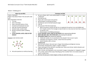 Mini Kickers Curriculum 3-6 yrs Seth Amoafo-PASS 2013 @sethrey1471
38
Week 9 – Dribbling part 2
Warm Up and ABCs Technique and Skill
15yds x 15yds grid.
Players move about freely in the area with a ball
each.
Ball manipulation exercises:
 Toe taps
 Semi circle boxes
 Side to side with bottom of foot
 Forwards and backwards toe taps
 Side side, forwards backwards
 Outside inside, outside inside
4. Recap on previous week’s dribbling
session
5. LITTLE TOUCHES, LACES, LOOK UP FOR
SPACES!
Invasion as per previous week
 Ask same questions to reinforce learning
 Set up as shown, with 2 same ability players in a 10yds
x 10yds grid
 One ball per pair.
 Player with a ball to pass to his partner.
 Remind players of passing technique:
1. Standing toe next to the ball facing the target
2. Look up
3. Use any part of the foot except toes.
 When the partner receives the ball, he is to approach his partner to try and dribble past
him. He gets 2 points if he manages to stop his ball on or very near (no more than a yard) to
his partner’s line.
 Remind players of dribbling techniques:
1. LITTLE TOUCHES, LACES, LOOK UP FOR SPACES when approaching defender
2. BODY ONE WAY, BALL THE OTHER WAY when beating the defender
3. ACCELERATE AWAY after beating the defender
 If defender tackles, he is to accelerate to the attacker’s line to score 1 point.
 If ball goes out of play for a ‘throw’, restart from the touchline
 Switch attackers after a minute
Dribbling King
 Same set up as shown. Give each pair a ‘league’ descending accordingly per area eg.
Premiership, Championship, League 1, league 2, league 3
 Players play against their partners, counting scores. Same score format. Switch attackers and
defenders after every attempt
 After a minute, winning players to be ‘promoted’ a league, losing player to ‘relegated’ a league.
 If it’s a draw, coach to find a way of deciding eg. Pick a number from 1-10, closest answer to
coach’s number wins.
 NB: Start the best pair in lower leagues so they can work their way up.
 