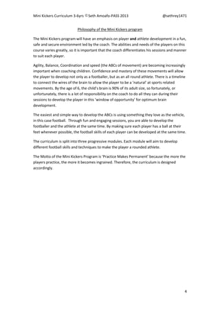 Mini Kickers Curriculum 3-6yrs Seth Amoafo-PASS 2013 @sethrey1471
4
Philosophy of the Mini Kickers program
The Mini Kickers program will have an emphasis on player and athlete development in a fun,
safe and secure environment led by the coach. The abilities and needs of the players on this
course varies greatly, so it is important that the coach differentiates his sessions and manner
to suit each player.
Agility, Balance, Coordination and speed (the ABCs of movement) are becoming increasingly
important when coaching children. Confidence and mastery of these movements will allow
the player to develop not only as a footballer, but as an all round athlete. There is a timeline
to connect the wires of the brain to allow the player to be a ‘natural’ at sports related
movements. By the age of 6, the child’s brain is 90% of its adult size, so fortunately, or
unfortunately, there is a lot of responsibility on the coach to do all they can during their
sessions to develop the player in this ‘window of opportunity’ for optimum brain
development.
The easiest and simple way to develop the ABCs is using something they love as the vehicle,
in this case football. Through fun and engaging sessions, you are able to develop the
footballer and the athlete at the same time. By making sure each player has a ball at their
feet whenever possible, the football skills of each player can be developed at the same time.
The curriculum is split into three progressive modules. Each module will aim to develop
different football skills and techniques to make the player a rounded athlete.
The Motto of the Mini Kickers Program is ‘Practice Makes Permanent’ because the more the
players practice, the more it becomes ingrained. Therefore, the curriculum is designed
accordingly.
 