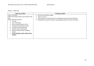 Mini Kickers Curriculum 3-6 yrs Seth Amoafo-PASS 2013 @sethrey1471
40
Week 11 – Match day
Warm Up and ABCs Technique and Skill
15yds x 15yds grid.
Players move about freely in the area with a ball
each.
Ball manipulation exercises:
 Toe taps
 Semi circle boxes
 Side to side with bottom of foot
 Forwards and backwards toe taps
 Side side, forwards backwards
 Outside inside, outside inside
6. Recap on previous week’s dribbling
session
7. LITTLE TOUCHES, LACES, LOOK UP FOR
SPACES!
 World Cup/ Champions league
 Only 4 v 4 or less
 Remind players of techniques learnt in dribbling, passing, turning and shooting
 Maybe give extra goals for players displaying good examples of these techniques.
 