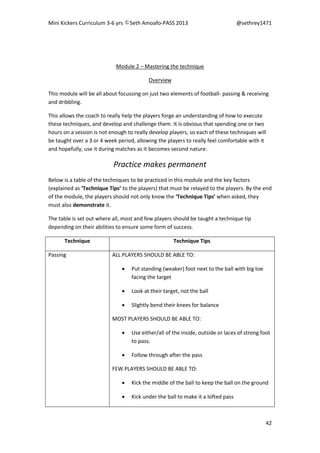 Mini Kickers Curriculum 3-6 yrs Seth Amoafo-PASS 2013 @sethrey1471
42
Module 2 – Mastering the technique
Overview
This module will be all about focussing on just two elements of football- passing & receiving
and dribbling.
This allows the coach to really help the players forge an understanding of how to execute
these techniques, and develop and challenge them. It is obvious that spending one or two
hours on a session is not enough to really develop players, so each of these techniques will
be taught over a 3 or 4 week period, allowing the players to really feel comfortable with it
and hopefully, use it during matches as it becomes second nature.
Practice makes permanent
Below is a table of the techniques to be practiced in this module and the key factors
(explained as ‘Technique Tips’ to the players) that must be relayed to the players. By the end
of the module, the players should not only know the ‘Technique Tips’ when asked, they
must also demonstrate it.
The table is set out where all, most and few players should be taught a technique tip
depending on their abilities to ensure some form of success.
Technique Technique Tips
Passing ALL PLAYERS SHOULD BE ABLE TO:
 Put standing (weaker) foot next to the ball with big toe
facing the target
 Look at their target, not the ball
 Slightly bend their knees for balance
MOST PLAYERS SHOULD BE ABLE TO:
 Use either/all of the inside, outside or laces of strong foot
to pass.
 Follow through after the pass
FEW PLAYERS SHOULD BE ABLE TO:
 Kick the middle of the ball to keep the ball on the ground
 Kick under the ball to make it a lofted pass
 