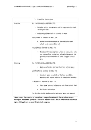 Mini Kickers Curriculum 3-6 yrs Seth Amoafo-PASS 2013 @sethrey1471
43
 Use either foot to pass
Receiving ALL PLAYERS SHOULD BE ABLE TO:
 Get alert before receiving the ball by jogging on the spot
‘be on your toes’
 Keep an eye on the ball as it comes to them
MOST PLAYERS SHOULD BE ABLE TO:
 Move in line with the ball as it arrives so that his
whole body is behind the ball
FEW PLAYERS SHOULD BE ABLE TO:
 Decide on the appropriate surface to receive the ball;
the inside of the strong foot (a few inches above the
ground) is recommended as it has a bigger surface
area
Dribbling ALL PLAYERS SHOULD BE ABLE TO:
 Look up when the ball is at their feet to find space
MOST PLAYERS SHOULD BE ABLE TO:
 Use their laces or outside of the foot to dribble.
Keeping their big toe pointing to the ground will help
FEW PLAYERS SHOULD BE ABLE TO:
 Take little touches to keep the ball close to their feet
 Accelerate into space
The 3Ls of dribbling: Little touches with your laces and look up.
Please ensure the majority of your players are comfortable with the technique before
moving on. If need be, spend all 3 weeks on the first week’s drill or differentiate and move
higher ability players on according to their progress.
 