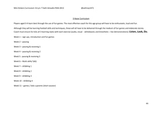 Mini Kickers Curriculum 3-6 yrs Seth Amoafo-PASS 2013 @sethrey1471
44
3-4year Curriculum
Players aged 3-4 learn best through the use of fun games. The most effective coach for this age group will have to be enthusiastic, loud and fun.
Although they will be learning football skills and techniques, these will all have to be delivered through the medium of fun games and elaborate stories.
Coach must ensure he ticks all 3 learning styles with each exercise (audio, visual - whiteboard, and kinesthetic – live demonstrations). Listen, Look, Do.
Week 1 – sign ups, introduction and fun games
Week 2 – passing
Week 3 – passing & receiving 1
Week 4 – passing & receiving 2
Week 5 - passing & receiving 3
Week 6 – Multi skills/ SAQ
Week 7 – dribbling 1
Week 8 – dribbling 2
Week 9 – dribbling 3
Week 10 – dribbling 4
Week 11 – games / kids v parents (short session)
 