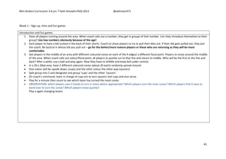 Mini Kickers Curriculum 3-6 yrs Seth Amoafo-PASS 2013 @sethrey1471
45
Week 1 – Sign up, intro and fun games
Introduction and fun games
1. Have all players running around the area. When coach calls out a number, they get in groups of that number. Can they introduce themselves to their
group? Use low numbers obviously because of the age!
2. Each player to have a bib tucked in the back of their shorts. Coach to chase players to try to pull their bibs out. If their bib gets pulled out, they join
the coach. Be tactical in whose bib you pull out – go for the better/more mature players or those who are returning as they will be more
comfortable.
3. Get players in the middle of an area with different coloured cones on each of the 4 edges/ a different focal point. Players to move around the middle
of the area. When coach calls out colour/focal point, all players to quickly run to that line and return to middle. Who will be the first to the line and
back? After a while, use a ball and play again. Now they have to dribble and keep ball under control.
 In a 20 x 20yd area, have 2 different coloured cones (about 20 each) randomly spread around.
 One colour will be upside down, (cups) and the other colour the other way (saucers)
 Split group into 2 and designate one group ‘cups’ and the other ‘saucers’.
 On coach’s command, team in charge of cups are to turn saucers into cups and vice versa.
 Play for a minute then count to see which team has turned the most cones.
 OBSERVATION: which players uses 2 hands to turn 2 cones where appropriate? Which players turn the most cones? Which players find it easy to
bend over to turn the cones? Which players move quickly?
Play a again changing teams
 