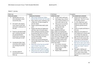 Mini Kickers Curriculum 3-6 yrs Seth Amoafo-PASS 2013 @sethrey1471
46
Week 2 – passing
Warm up Fun game Technique Fun game
Body parts game
 Spread balls out in an
area and players move
around the area.
 On coach's call, players
must move to each ball
and touch a body part on
the ball.
 Coach to call which body
part. Could be that balls
are passed between
hands and on receiving,
touch body part to ball
 Incorporate skips, hops
and jumps when players
are moving around the
area.
 Increase speed of
instructions to warm
them up
Spiderman Knockout
 Who knows Spiderman? What
does he like to shoot out? His web!
 Place 12inch cones randomly in 20
x 20yd area. At least enough for
one per player.
 Players spread about with a ball
each.
 Explain that they are Spiderman
and their task is to knock down
these stationary enemies (cones)
by passing their ball to hit them
 Players to dribble around area to
try and shoot down as many
enemies as possible.
 Coach to go round putting back
any knocked down cones. Play for
a minute
 What part of the foot do we NOT
use to ‘shoot’? (our toes)
 What do we do with our eyes
before we shoot? (look at target)
 What do we do with our standing
foot? (make toes face the target)
Spiderman Duel
 In pairs with a ball each
 Each player has a 12inch
cone in front of them or a
cone with a ball on top
 They are to try to knock
down their cones by
passing their ball.
 Repeat 3 steps:
Step 1: jog behind the ball
Step 2: place non kicking foot
NEXT to the ball with toe facing
target. Stamp on the imaginary
insect next to the ball. Encourage
players to make a STAMP noise
Step 3: using the instep of the
kicking foot, player to pass to
strike cone down
 For strivers, increase
distance. For strugglers,
have 2cones to make
target bigger.
 Repeat same questions.
Hunt Spiderman's enemies
 Coach to be an enemy of
Spiderman – Doc Oc, or any
of his other nemesis
 In a 20 v 20yd area, each
players to have a ball and
randomly spread around
area
 Coach on hands and knees in
the area
 Objective is for players to
hunt Spiderman's enemy and
try to shoot him down by
passing their ball to hit him!
 Who can hit the enemy the
most times in one minute?
 What part of the foot do we
NOT use to ‘pass’? (our toes)
 What do we do with our eyes
before we ‘shoot’? (look at
target)
 Play again, making sure
players us e their instep. This
time, coach moves faster
around area to make it more
difficult
 