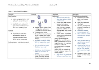 Mini Kickers Curriculum 3-6 yrs Seth Amoafo-PASS 2013 @sethrey1471
47
Week 3 – passing and receiving part 1
Warm up Fun game Technique Fun game
Cone Touching
 In pairs facing each other, with
a line of 5 cones in between.
 Coach calls out a colour and
pair race each other to touch
that cone with foot/hand.
Copy Cat
 In pairs facing each other.
Must balance on one leg
making shapes with body
which partner has to copy.
Body parts game as per previous week
 Place all balls in middle of area
with goals at each corner
(10yards max away)as above
 Put players into teams
 On coach’s command, players
to run in middle, turn with a
ball and attempt to pass it into
the goal
 What part of the foot do we
NOT use to pass? (our toes)
 Why do we use the instep?
(for better accuracy)
 What do we do with our eyes
before we pass? (look at
target)
 Encourage players to PASS
rather than shoot because
there is no goalkeeper and
Spiderman!
 Who knows Spiderman?
What does he like to shoot
out? His web!
 In pairs with 1 ball, players
face each other about
2yards away from each
other. Tell them they are
Spidermen and they are to
pass their web (ball) to their
partner.
 Explain that to pass the ball
to each other, they must go
through 3 steps:
Step 1: jog behind the ball
Step 2: place non kicking foot
NEXT to the ball with toe facing
target. Stamp on the imaginary
insect next to the ball.
Encourage players to make a
STAMP noise
Step 3: using the instep of the
kicking foot, player to pass their
web to partner.
 What part of the foot do we
NOT use to pass? (our toes)
Hunt Spiderman's enemies
 Remind players of this
game from previous
session.
 Make area bigger into
25 x 25yds
 This time, invite parents
to join in as enemies of
Spiderman
 How many different
enemies can you hit?
 What part of the foot do
we NOT use to ‘shoot’?
(our toes)
 What do we do with our
eyes before we ‘shoot’?
(look at target)
 Should the ball go in the
air or stay on the grass?
(on the grass, because
that’s where the target
is)
 Play again, making sure
players use their instep
to pass.
 