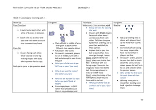 Mini Kickers Curriculum 3-6 yrs Seth Amoafo-PASS 2013 @sethrey1471
49
Week 4 – passing and receiving part 2
Warm up Fun game Technique Fun game
Cone Touching
 In pairs facing each other, with
a line of 5 cones in between.
 Coach calls out a colour and
pair race each other to touch
that cone with foot/hand.
Copy Cat
 In pairs facing each other.
Must balance on one leg
making shapes with body
which partner has to copy.
Body parts game as per previous week
 Place all balls in middle of area
with goals at each corner
(10yards max away)as above
 Put players into teams
 On coach’s command, players
to run in middle, turn with a
ball and attempt to pass it into
the goal
 What part of the foot do we
NOT use to pass? (our toes)
 Why do we use the instep?
(for better accuracy)
 What do we do with our eyes
before we pass? (look at
target)
 Encourage players to PASS
rather than shoot because
there is no goalkeeper and
Spiderman – from previous week
 Recap on rules for passing
the 'web'
 In pairs with 1 ball, players
face each other about
2yards away from each
other. Tell them they are
Spidermen and they are to
pass their web(ball) to
their partner.
 Explain that to pass the
ball to each other, they
must go through 3 steps:
Step 1: jog behind the ball
Step 2: place non kicking foot
NEXT to the ball with toe
facing target. Stamp on the
imaginary insect next to the
ball. Encourage players to
make a STAMP noise
Step 3: using the instep of the
kicking foot, player to pass
their web to partner.
 What part of the foot do
we NOT use to pass? (our
toes)
Bowling
 Set up a bowling area as
above with players lined
up no more than 5 yards
away.
 In interests of not having
too many players idle,
have no more than 4
players per line.
 On coach's orders, players
to pass their ball to knock
down the cones. Once a
player passes his ball, he is
to run and collect it while
his partner passes.
 Who will be the first team
to knock down all their
cones?
 Winning team gets to
move their starting cone
back a yard to challenge
them.
 