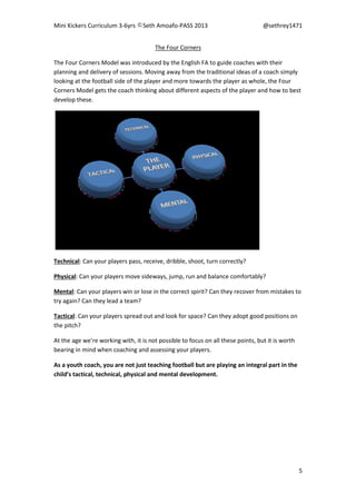 Mini Kickers Curriculum 3-6yrs Seth Amoafo-PASS 2013 @sethrey1471
5
The Four Corners
The Four Corners Model was introduced by the English FA to guide coaches with their
planning and delivery of sessions. Moving away from the traditional ideas of a coach simply
looking at the football side of the player and more towards the player as whole, the Four
Corners Model gets the coach thinking about different aspects of the player and how to best
develop these.
Technical: Can your players pass, receive, dribble, shoot, turn correctly?
Physical: Can your players move sideways, jump, run and balance comfortably?
Mental: Can your players win or lose in the correct spirit? Can they recover from mistakes to
try again? Can they lead a team?
Tactical: Can your players spread out and look for space? Can they adopt good positions on
the pitch?
At the age we’re working with, it is not possible to focus on all these points, but it is worth
bearing in mind when coaching and assessing your players.
As a youth coach, you are not just teaching football but are playing an integral part in the
child’s tactical, technical, physical and mental development.
 