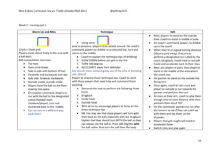 Mini Kickers Curriculum 3-6 yrs Seth Amoafo-PASS 2013 @sethrey1471
61
Week 2 – turning part 1
Warm Up and ABCs Technique Skill
15yds x 15yds grid.
Players move about freely in the area with
a ball each.
Ball manipulation exercises:
 Toe taps
 Semi circle boxes
 Side to side with bottom of foot
 Forwards and backwards toe taps
 Side side, forwards backwards
 Outside inside, outside inside
 Players have the ball on the floor
moving into space
 On coaches command, players to
run with the ball to the designated
colour/football team
/stadium/player), turn and
accelerate back to the middle.
 Can we turn in a different way
each time?
 Using same
area as previous, players to be spread around. On coach’s
command, players to dribble to a coloured line, turn and
return to the middle
 Coach to explain the technique tips of dribbling:
4. SLOW DOWN before you get to the line
5. TURN 180 degrees
6. ACCELERATE away from defender
Can you do these without going out of the area or bumping
into others?
Players to practice these technique tips. Coach to work
with those players that need help and commend those
excelling
 Demonstrate how to perform the following three
turns:
4. Dragback
5. Inside hook
6. Outside hook
 With all turns, encourage players to focus on the
three technique tips
 NB. You may see that many players will turn with
their back on the ball, especially with the dragback.
Explain that they should turn WITH the ball so they
can always see the ball ie. Pivot 180 degrees with
the ball rather than turn the ball then the body
 Next, players to stand on the outside
lines. Coach to stand in middle of area.
 On coach’s command, players to dribble
up to the coach
 When they’re at a good turning distance
(about a yard away), they are to
perform a designated turn called by the
coach (dragback, inside hook or outside
hook) and accelerate back to their lines.
 Next, put players in pairs. One player to
stand in the middle of the area where
the coach was.
 His partner to stand on the outside line
facing him
 Once again, coach to call a turn and
player on outside to run towards his
partner and perform this turn
 As soon as they turn, coach to give them
enough time to have distance with their
partners then shout ‘GO’.
 On this command, partners to run after
the turners to see if they can catch up
with them and tap them on the
shoulder.
 Players that get caught will need to
accelerate faster
 Switch roles and play again
 