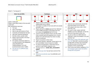 Mini Kickers Curriculum 3-6 yrs Seth Amoafo-PASS 2013 @sethrey1471
62
Week 3 – Turning part 2
Warm Up and ABCs Technique Skill
15yds x 15yds grid.
Players move about freely in the area with
a ball each.
Ball manipulation exercises:
 Toe taps
 Semi circle boxes
 Side to side with bottom of foot
 Forwards and backwards toe taps
 Side side, forwards backwards
 Outside inside, outside inside
 Players have the ball on the floor
moving into space
 On coaches command, players to
run with the ball to the designated
colour/football team
/stadium/player), turn and
accelerate back to the middle.
 Can we turn in a different way
each time?
 Players in same ability pairs with 1 ball in
10ydsx10yds area as above
 One player in middle of their area with one outside
and with a ball
 Player with ball to slowly approach the ‘defender’
in the middle and about a yard away from him,
turn away and accelerate back to his line.
 Coach to show the players how to use the inside
hook, outside hook and drag-back turns. Ensure
players turn with ball away from them to allow
them to accelerate.
 Players to practice in their areas.
 After each attempt, ‘defender’ moves back to his
line and dribbler moves forward to middle
 For those striving players, show them how to
perform Cruyff and/or stepover turns
 Turning mantra is: SLOW, SKILL, ACCELERATE
AWAY!
 Why do we go slow? (so we have control of the
ball).
 Why do we accelerate away? (so defender can’t
catch us).
 Same set up as previously, except this
time both players are on the line
 Both players also have a bib in their
back like a tail
 On coach’s order, player with ball
dribbles up to the ‘defender’ on the line
and turns to go back to their line.
 As soon as they turn (NOT before!),
‘defender’ chases the dribbler to try and
pull their tail
 What does it mean if the defender pulls
your tail? (We didn’t accelerate quickly
enough after turning / we turned with
the ball too close to our feet which
stopped us from accelerating)
 Play 3 times each before swapping. Who
can manage to get to their line before
having their tail pulled?
 