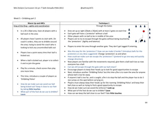 Mini Kickers Curriculum 3-6 yrs Seth Amoafo-PASS 2013 @sethrey1471
64
Week 5 – Dribbling part 2
Warm Up and ABCs Technique 1
King of the Ring – agility and coordination
 In a 20 x 20yd area, have all players with a
ball each in the area
 All players have 5 points to start with. On
coach’s orders, they are to dribble around
the area, trying to avoid the coach who is
looking to kick any uncontrolled balls out
 Players lose a point every time their ball is
kicked out.
 When a ball is kicked out, player is to collect
it and re-join the game
 Play for a minute, check scores then play
one more time.
 This time, introduce a couple of players as
‘Dribbling Police’
 How do we make sure we avoid our ball
being kicked out? Keep it close to our feet
by taking little touches
 What part of the foot do we use to dribble?
Laces
Through the Gates
 Area set up as right (20yds x 20yds) with at least 2 gates on each line
 Each gate will have a ‘protector’ without a ball
 Other players with no ball to be in middle of the area
 Players are to try to escape through the gates without being touched by
the ‘protectors’. (Agility and balance)
 Players to enter the area through another gate. They don’t get tagged if entering.
 Was this easy for the ‘protectors’? How can we make it harder? (Introduce balls for the
protectors or any ideas suggested) Change ‘protectors’ as and when
 How could we make sure we escape the ‘protectors’? (pretend to go one way and quickly
change direction).
 Now players are familiar with the movements required, give them a ball each too so now
everyone has a ball.
 Can we still escape through the gate with our ball intact?
 Encourage players to keep their heads up to look for good opportunities to escape
 Next, introduce another ‘Dribbling Police’ but this time s/he is to roam the area for anyone
whose ball is too far away.
 If anyone’s ball is too far, and is caught, s/he is to stop the ball and the player has to do 3
star jumps on the spot before carrying on.
 Players must always keep their heads up for the roaming ‘Dribbling Police’ and keep their
ball close as well as trying to find a good opportunity to escape.
 How do we make sure we avoid the enforcer? Look up
 What part of the foot do we use to dribble? Laces
 How can we keep the ball close to our feet? Take little touches.
 