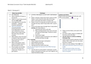 Mini Kickers Curriculum 3-6 yrs Seth Amoafo-PASS 2013 @sethrey1471
70
Week 9 – Passing part 2
Warm Up and ABCs Technique Skill
 20 x 20yd area
 Place a selection of hoops on
the ground.
 Players to move freely around
the area with a ball
 Encourage them to move like
footballers – sideways,
forwards, backwards
 What do footballers do?
Jump/shoot/tackle.
Encourage players to mimic
such movements. Ensure
players land on balls of their
feet when they land after
jumping
 When players enter the hoops
to balance, they throw ball in
the air and try to catch it
while balanced
 When coach shouts ‘score’,
players to dribble towards a
goal and shoot to score.
 Ensure players are sensible
here and only shoot into
empty nets. Provide 2 or 3
goal options
 In threes, label players 1,2 and 3 with 1 ball between
2.
 Player 1 chooses a hoop of his team's choice to hold.
Players 2 and 3 stand on either side of the hoop
about a yard away with player 2 having a ball.
 Players 2 and 3 to simply pass the ball to each other
through the hoop. Switch hoop holder after 3 passes
each.
 Ensure each player goes through these 4 steps before
passing until they master it
1. Jog behind ball, NOT to the side
2. Place standing (weaker) foot next to the ball,
with big toe facing target. Pretend to stamp
an insect.
3. Look at your target
4. Using the inside of strong foot, kick middle of
the ball and follow through
When receiving:
1. Player to jog on the stop in anticipation
2. Keep looking at the ball
3. Move in line with the ball
4. Stop ball with the inside of the foot
Can you pass through the hoop each time? What if you go
further back?
 Use this time to correct players’ techniques. If some
players show good technique, pair them together and
make the distance longer
Cowboys and Indians
Players to line up as below with ball each, with
coach on the outside.
 Players are the Indians, and coach is the
cowboy
 On coach’s orders, players to dribble ball
from one end to the other.
 Use this chance to reinforce dribbling
Technique Tips.
 Coach to pass his ball to attempt to hit the
Indians’ balls. If their ball is hit, the Indian
becomes a cowboy
 Indians are only cowboys if their ball is hit
 What part of the foot is best for accuracy?
Inside
 What can we do to help us be more
accurate? Look up and use our weaker
foot as the guide
 
