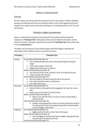 Mini Kickers Curriculum 3-6 yrs Seth Amoafo-PASS 2013 @sethrey1471
74
Module 3 – Perfecting the Skill
Overview
On this module, we will recap the key techniques learnt in the previous modules; dribbling,
passing, and shooting, with a focus on shooting. Players in the 5 and 6 age groups will also
be given more opportunities to put these techniques in a skill setting with 1v1, 2v2, 3v3 and
4v4 matches.
Practice makes permanent
Below is a table of the techniques to be practiced in this module and the key factors
(explained as ‘Technique Tips’ to the players) that must be relayed to the players. By the
end of the module, the players should not only know the ‘Technique Tips’ when asked, they
must also demonstrate it.
The table is set out where all, most and few players should be taught a technique tip
depending on their abilities to ensure some form of success.
Technique Technique Tips
Passing ALL PLAYERS SHOULD BE ABLE TO:
 Put standing (weaker) foot next to the ball with big toe facing the
target
 Look at their target, not the ball
 Slightly bend their knees for balance
MOST PLAYERS SHOULD BE ABLE TO:
 Use either/all of the inside, outside or laces of strong foot to pass.
 Follow through after the pass
FEW PLAYERS SHOULD BE ABLE TO:
 Kick the middle of the ball to keep the ball on the ground
 Kick under the ball to make it a lofted pass
 Use either foot to pass
Receiving ALL PLAYERS SHOULD BE ABLE TO:
 Get alert before receiving the ball by jogging on the spot ‘be on your
toes’
 Keep an eye on the ball as it comes to them
MOST PLAYERS SHOULD BE ABLE TO:
 Move in line with the ball as it arrives so that his whole body is
behind the ball
FEW PLAYERS SHOULD BE ABLE TO:
 Decide on the appropriate surface to receive the ball; the inside of
the strong foot (a few inches above the ground) is recommended
as it has a bigger surface area
Dribbling ALL PLAYERS SHOULD BE ABLE TO:
 Look up when the ball is at their feet to find space
MOST PLAYERS SHOULD BE ABLE TO:
 Use their laces or outside of the foot to dribble. Keeping their big
toe pointing to the ground will help
FEW PLAYERS SHOULD BE ABLE TO:
 