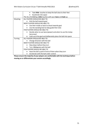 Mini Kickers Curriculum 3-6 yrs Seth Amoafo-PASS 2013 @sethrey1471
75
 Take little touches to keep the ball close to their feet
 Accelerate into space
The 3Ls of dribbling: Little touches with your laces and look up.
Shooting ALL PLAYERS SHOULD BE ABLE TO:
 Kick the ball towards goal
MOST PLAYERS SHOULD BE ABLE TO:
 Use their inside or laces to shoot towards goal
 Use the standing foot to help guide their shot
FEW PLAYERS SHOULD BE ABLE TO:
 Decide when to use laces (power) and when to use the instep
(accuracy)
 Look up at the goal and deliberately place the ball into space
Turning ALL PLAYERS SHOULD BE ABLE TO:
 Change direction with the ball
MOST PLAYERS SHOULD BE ABLE TO
 Slow down before they turn
 Turn 180degrees with the ball
FEW PLAYERS SHOULD BE ABLE TO
 Have the ball a yard in front of them when they turn
 Accelerate with the ball under control
Please ensure the majority of your players are comfortable with the technique before
moving on or differentiate your session accordingly
 