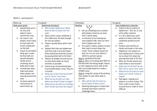 Mini Kickers Curriculum 3-6 yrs Seth Amoafo-PASS 2013 @sethrey1471
78
Week 2 – passing part 1
Warm up Fun game Technique Fun game
Body parts game
 Spread balls out in
an area and
players move
around the area.
 On coach's call,
players must move
to each ball and
touch a body part
on the ball.
 Coach to call which
body part. Could
be that balls are
passed between
hands and on
receiving, touch
body part to ball
 Incorporate skips,
hops and jumps
when players are
moving around the
area.
 Increase speed of
instructions to
warm them up
Spiderman Knockout
 Who knows Spiderman? What
does he like to shoot out? His
web!
 Place 12inch cones randomly in
20 x 20yd area. At least enough
for one per player.
 Players spread about with a ball
each.
 Explain that they are Spiderman
and their task is to knock down
these stationary enemies (cones)
by passing their ball to hit them
 Players to dribble around area to
try and shoot down as many
enemies as possible.
 Coach to go round putting back
any knocked down cones. Play for
a minute
 What part of the foot do we NOT
use to ‘shoot’? (our toes)
 What do we do with our eyes
before we shoot? (look at target)
 What do we do with our standing
foot? (make toes face the target)
Bowling
 Set up a bowling area as above
with players lined up no more
than 5 yards away.
 In interests of not having too
many players idle, have no more
than 4 players per line.
 On coach's orders, players to pass
their ball to knock down the
cones. Once a player passes his
ball, he is to run and collect it
while his partner passes.
Step 1: jog behind the ball
Step 2: place non kicking foot NEXT to
the ball with toe facing target. Stamp
on the imaginary insect next to the
ball. Encourage players to make a
STAMP noise
Step 3: using the instep of the kicking
foot, player to pass their web to
partner.
 Who will be the first team to
knock down all their cones?
 Winning team gets to move their
starting cone back a yard to
challenge them.
Hunt Spiderman's enemies
 Coach to be an enemy of
Spiderman – Doc Oc, or any
of his other nemesis
 In a 20 v 20yd area, each
players to have a ball and
randomly spread around
area
 Parents and coaches on
hands and knees in the area
 Objective is for players to
hunt Spiderman's enemy and
try to shoot him down by
passing their ball to hit him!
 Who can hit the enemy the
most times in one minute?
 What part of the foot do we
NOT use to ‘pass’? (our toes)
 What do we do with our eyes
before we ‘shoot’? (look at
target)
 Play again, making sure
players us e their instep. This
time, coach moves faster
around area to make it more
difficult
 