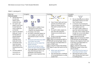 Mini Kickers Curriculum 3-6 yrs Seth Amoafo-PASS 2013 @sethrey1471
79
Week 3 – passing part 2
Warm up Fun game Technique Fun game
Body parts game
 Spread balls out in
an area and
players move
around the area.
 On coach's call,
players must move
to each ball and
touch a body part
on the ball.
 Coach to call which
body part. Could
be that balls are
passed between
hands and on
receiving, touch
body part to ball
 Incorporate skips,
hops and jumps
when players are
moving around the
area.
 Increase speed of
instructions to
warm them up
 Place all balls in middle of area
with goals at each corner
(10yards max away)as above
 Put players into teams
 On coach’s command, players to
run in middle, turn with a ball
and attempt to pass it into the
goal
 What part of the foot do we NOT
use to pass? (our toes)
 Why do we use the instep? (for
better accuracy)
 What do we do with our eyes
before we pass? (look at target)
 Encourage players to PASS rather
than shoot because there is no
goalkeeper and therefore
accuracy is more important than
power.
 Have 2 teams, with each team
around a set of 9inch cones.
Players to choose how far
they want to stand from the
cones
 On coach's orders, players to
pass their ball using their
instep to try to knock over a
cone.
 Recap on passing techniques:
Step 1: jog behind the ball
Step 2: place non kicking foot NEXT to
the ball with toe facing target. Stamp
next to the ball. Encourage players to
make a STAMP noise
Step 3: using the instep of the kicking
foot, player to pass their ball to hit the
cone.
 Which team will knock all
cones down first?
 Give winning team a challenge
of increasing distance or using
weaker foot.
Bowling
 Set up a bowling area as above
with players lined up no more
than 5 yards away.
 In interests of not having too
many players idle, have no more
than 4 players per line.
 On coach's orders, players to
pass their ball to knock down
the cones. Once a player passes
his ball, he is to run and collect
it while his partner passes.
Step 1: jog behind the ball
Step 2: place non kicking foot NEXT
to the ball with toe facing target.
Stamp on the imaginary insect next
to the ball. Encourage players to
make a STAMP noise
Step 3: using the instep of the
kicking foot, player to pass their
web to partner.
 Who will be the first team to
knock down all their cones?
 Winning team gets to move
their starting cone back a yard
to challenge them.
 