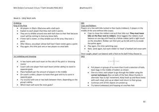 Mini Kickers Curriculum 3-6 yrs Seth Amoafo-PASS 2013 @sethrey1471
82
Week 6 – SAQ/ Multi skills
Dribbling
King of the Ring
 All players in 20yd x 20yd area with a ball each.
 Explain to each player that they start with 5 points.
 They are to dribble around area with ball close to their feet because
coach will be coming to steal any loose balls.
 If their ball is stolen, or they dribble out of the area, they lose a
point.
 After 30secs, any player whose ball hasn’t been stolen gains a point.
 Play again, this time pick one or two players to steal balls
ABC
Cops and Robbers
Players on a line with bibs tucked in their backs (robbers). 2 players in the
middle of the area without bibs (cops).
 Cops to chase the robbers and pull their bibs out. They must leave
bibs on the floor next to robbers. Once tagged, the robbers must
balance on one leg until freed by a fellow robber (with a light touch
on the shoulder). Robber can then pick up his bib and try to evade
the police again.
 Play again, this time switching cops
 Next, same again, but each robber to 'steal' a football and move with
it.
Once caught, player can balance with a foot on his ball if they choose to.
1v1 dribbling and shooting
 In two teams with each team on the side of the pitch in 'dressing
rooms'
 Coach calls one player from each team (similar ability) to stand in
opposite goals
 Place footballs per the amount of players in the middle
 On coach's orders, players to leave their goal and try to score in
opposite goal.
 Try 1v1/2v2 with one or two balls between them, depending on the
group's ability.
 Which team will score the most goals?
SAQ
 Put players in groups of no more than 4 and a selection of balls,
bean bags in the middle of ladders as shown.
 One at a time, each player to go through the ladder using the
correct techniques (Run on balls of the feet, Move thumbs in
alternate 'hips to lips' movement, Keep head up and Raise knees
with each step), pick up an object and return to their group.
 Continue until all the objects are picked up.
 Try lateral (sideways) and hopping on one/two feet
 